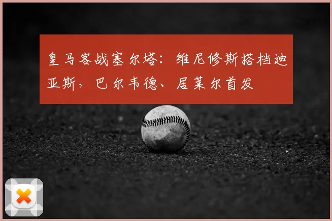 皇马客战塞尔塔:维尼修斯搭档迪亚斯,巴尔韦德、居莱尔首发