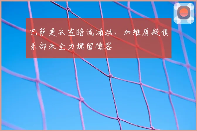 巴萨更衣室暗流涌动,加维质疑俱乐部未全力挽留德容