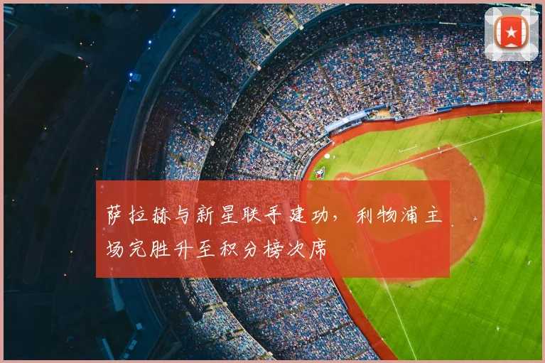 萨拉赫与新星联手建功,利物浦主场完胜升至积分榜次席