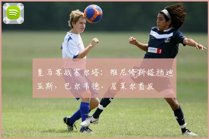 皇马客战塞尔塔：维尼修斯搭档迪亚斯，巴尔韦德、居莱尔首发