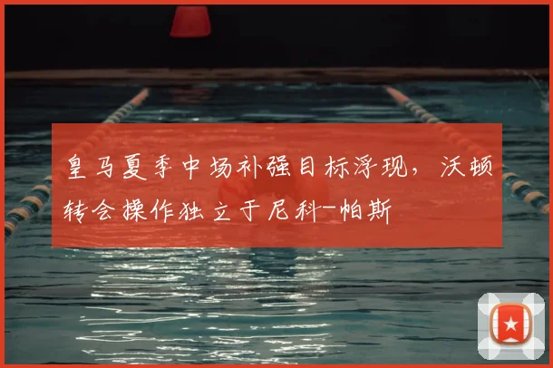皇马夏季中场补强目标浮现，沃顿转会操作独立于尼科-帕斯