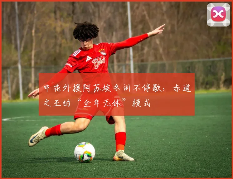 申花外援阿苏埃冬训不停歇，赤道之王的“全年无休”模式
