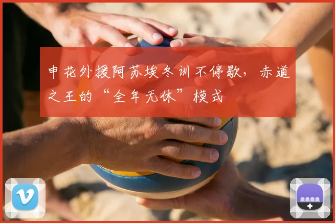 申花外援阿苏埃冬训不停歇,赤道之王的“全年无休”模式