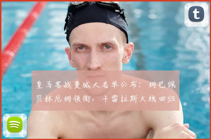 皇马客战曼城大名单公布:姆巴佩贝林厄姆领衔,卡雷拉斯火线回归