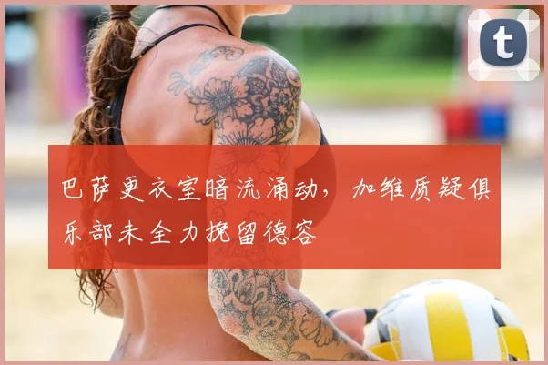 巴萨更衣室暗流涌动，加维质疑俱乐部未全力挽留德容