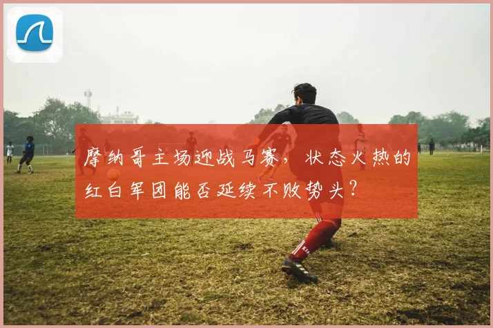 摩纳哥主场迎战马赛,状态火热的红白军团能否延续不败势头?