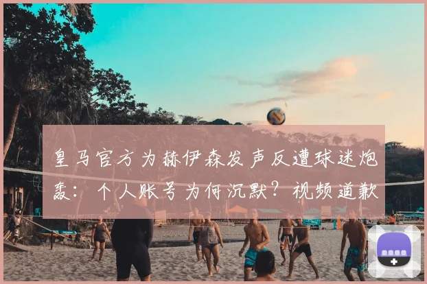 皇马官方为赫伊森发声反遭球迷炮轰：个人账号为何沉默？视频道歉更显诚意