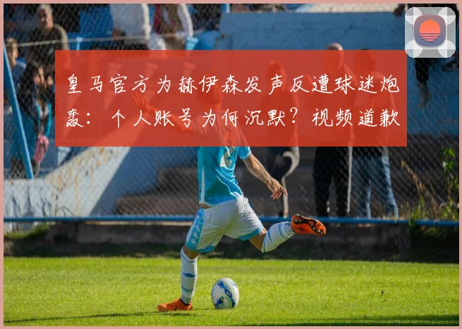 皇马官方为赫伊森发声反遭球迷炮轰:个人账号为何沉默?视频道歉更显诚意