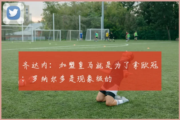 齐达内：加盟皇马就是为了拿欧冠；罗纳尔多是现象级的