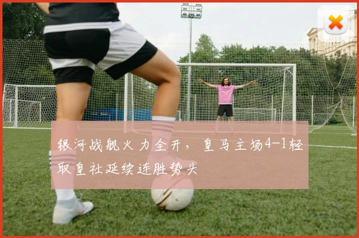银河战舰火力全开，皇马主场4-1轻取皇社延续连胜势头