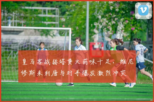 皇马客战赫塔费火药味十足,维尼修斯米利唐与对手爆发激烈冲突