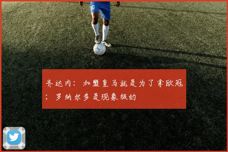 齐达内:加盟皇马就是为了拿欧冠;罗纳尔多是现象级的