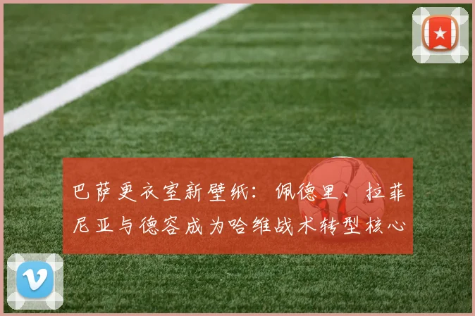 巴萨更衣室新壁纸:佩德里、拉菲尼亚与德容成为哈维战术转型核心