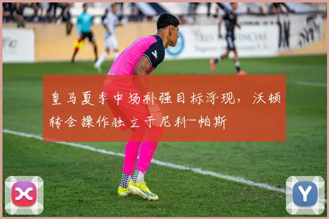 皇马夏季中场补强目标浮现，沃顿转会操作独立于尼科-帕斯