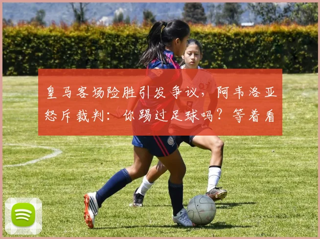 皇马客场险胜引发争议,阿韦洛亚怒斥裁判:你踢过足球吗?等着看回放吧
