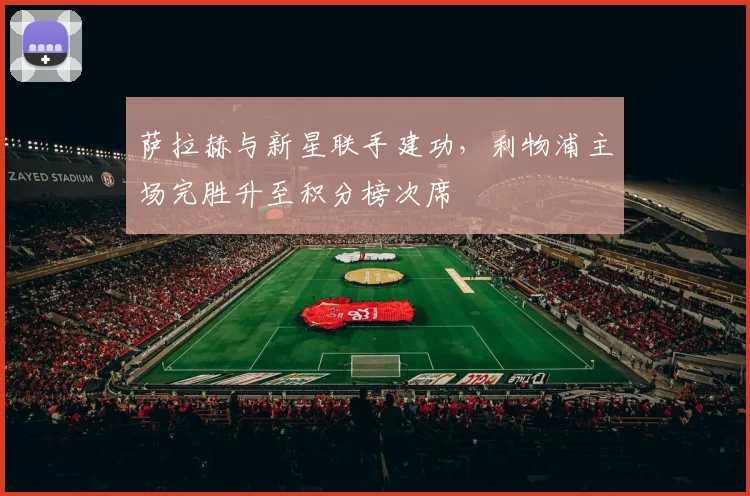 萨拉赫与新星联手建功，利物浦主场完胜升至积分榜次席